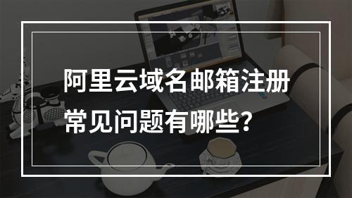 阿里云域名邮箱注册常见问题有哪些？