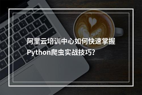 阿里云培训中心如何快速掌握Python爬虫实战技巧？