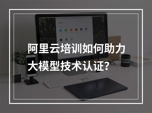 阿里云培训如何助力大模型技术认证？