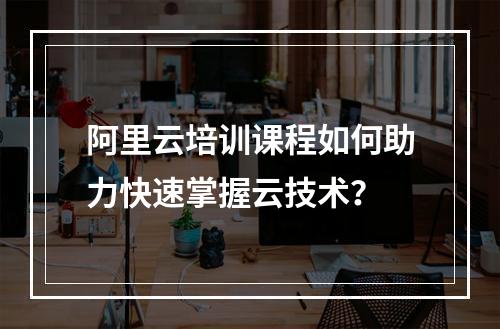 阿里云培训课程如何助力快速掌握云技术？