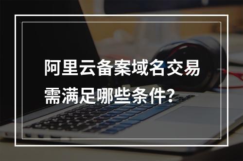 阿里云备案域名交易需满足哪些条件？