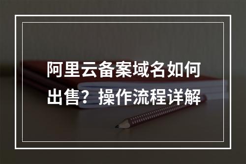 阿里云备案域名如何出售？操作流程详解