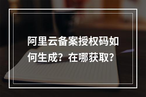 阿里云备案授权码如何生成？在哪获取？