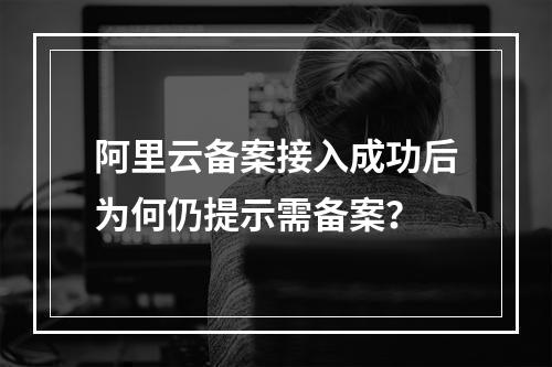 阿里云备案接入成功后为何仍提示需备案？