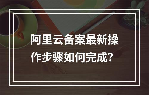 阿里云备案最新操作步骤如何完成？
