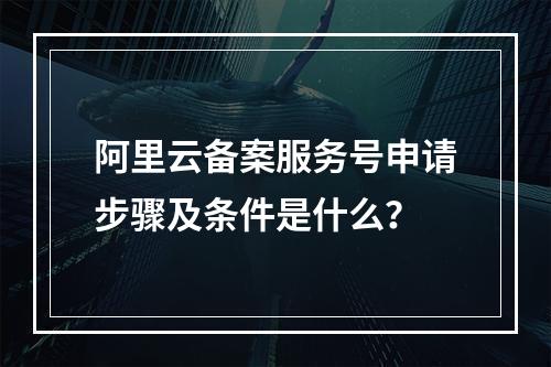 阿里云备案服务号申请步骤及条件是什么？