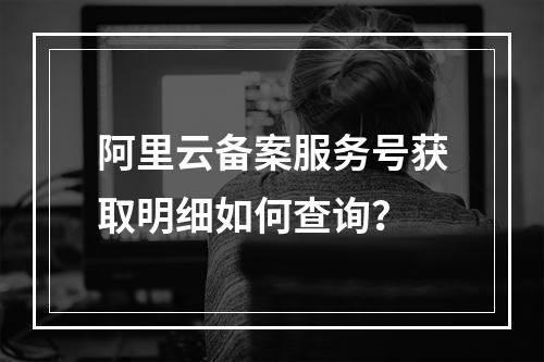 阿里云备案服务号获取明细如何查询？
