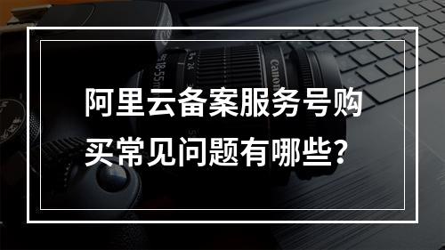 阿里云备案服务号购买常见问题有哪些？