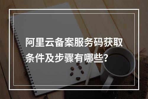 阿里云备案服务码获取条件及步骤有哪些？