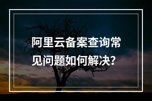 阿里云备案查询常见问题如何解决？