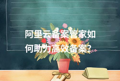 阿里云备案管家如何助力高效备案？
