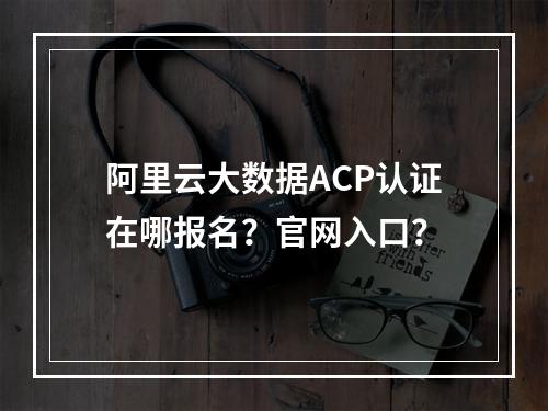 阿里云大数据ACP认证在哪报名？官网入口？