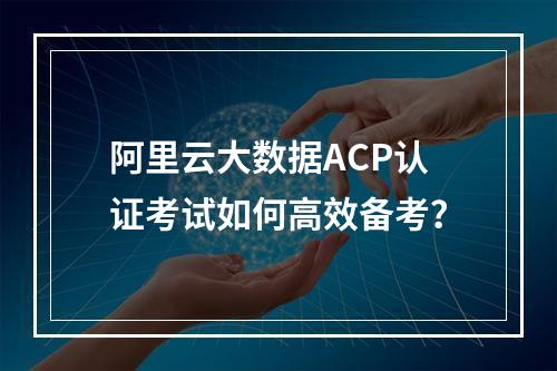 阿里云大数据ACP认证考试如何高效备考？