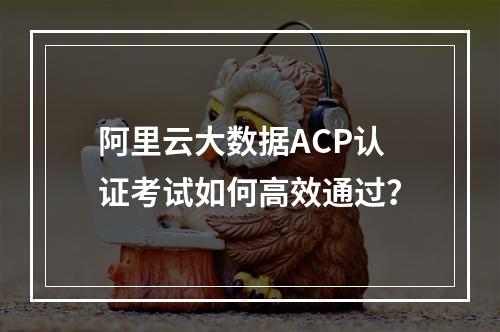 阿里云大数据ACP认证考试如何高效通过？