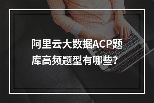阿里云大数据ACP题库高频题型有哪些？