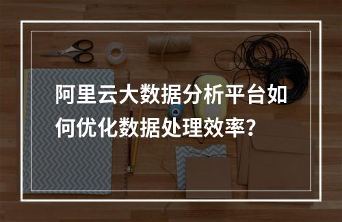 阿里云大数据分析平台如何优化数据处理效率？