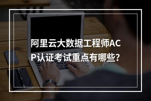 阿里云大数据工程师ACP认证考试重点有哪些？