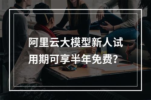 阿里云大模型新人试用期可享半年免费？