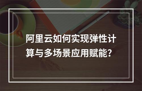 阿里云如何实现弹性计算与多场景应用赋能？