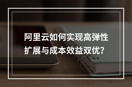 阿里云如何实现高弹性扩展与成本效益双优？