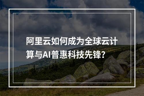阿里云如何成为全球云计算与AI普惠科技先锋？