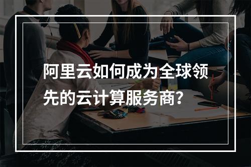 阿里云如何成为全球领先的云计算服务商？