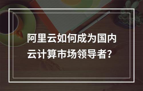 阿里云如何成为国内云计算市场领导者？