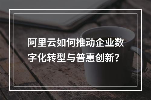 阿里云如何推动企业数字化转型与普惠创新？