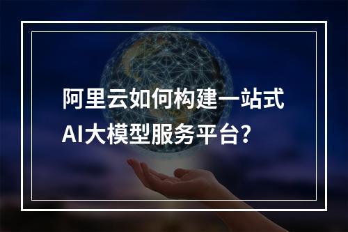 阿里云如何构建一站式AI大模型服务平台？