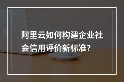 阿里云如何构建企业社会信用评价新标准？