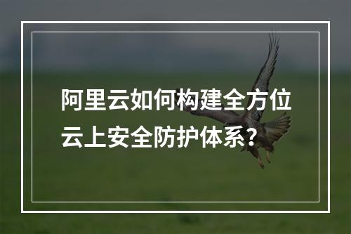 阿里云如何构建全方位云上安全防护体系？