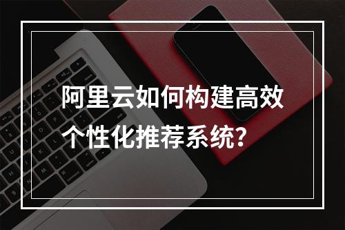 阿里云如何构建高效个性化推荐系统？