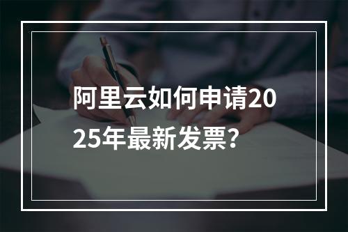 阿里云如何申请2025年最新发票？