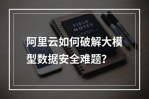 阿里云如何破解大模型数据安全难题？