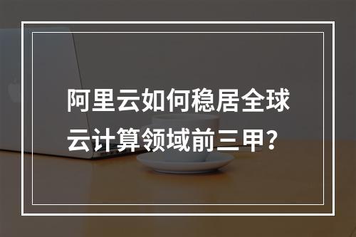 阿里云如何稳居全球云计算领域前三甲？