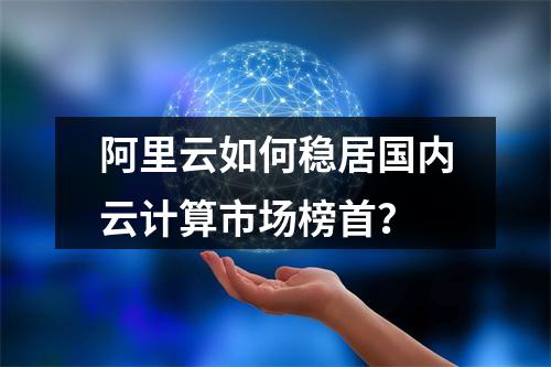 阿里云如何稳居国内云计算市场榜首？