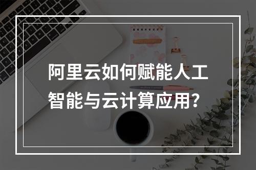 阿里云如何赋能人工智能与云计算应用？