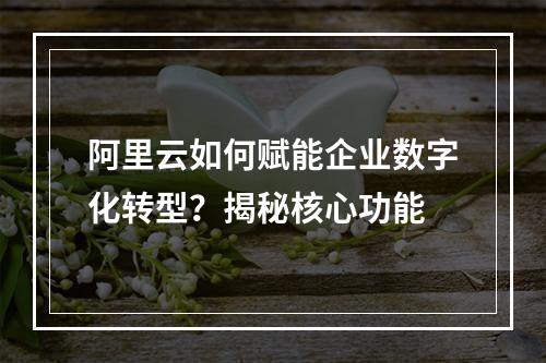 阿里云如何赋能企业数字化转型？揭秘核心功能