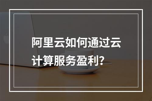 阿里云如何通过云计算服务盈利？