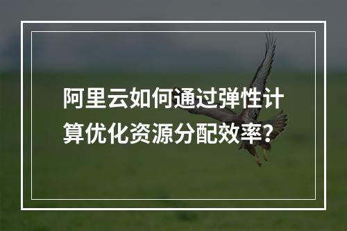 阿里云如何通过弹性计算优化资源分配效率？
