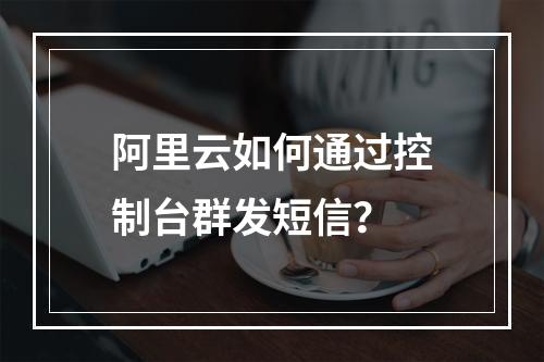 阿里云如何通过控制台群发短信？