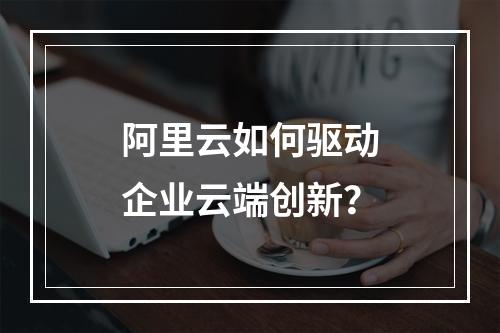 阿里云如何驱动企业云端创新？