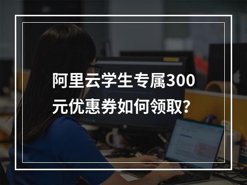 阿里云学生专属300元优惠券如何领取？