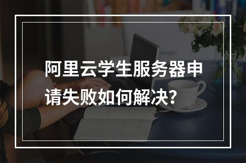 阿里云学生服务器申请失败如何解决？