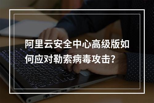 阿里云安全中心高级版如何应对勒索病毒攻击？