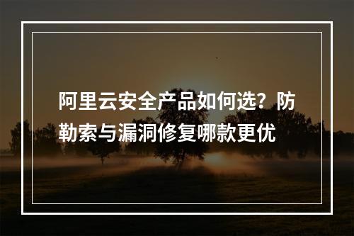 阿里云安全产品如何选？防勒索与漏洞修复哪款更优