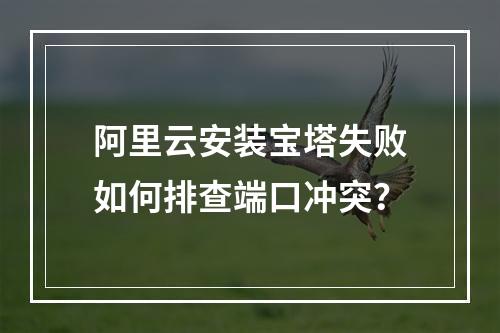 阿里云安装宝塔失败如何排查端口冲突？