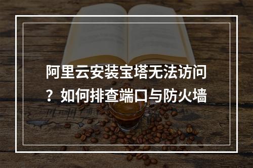 阿里云安装宝塔无法访问？如何排查端口与防火墙