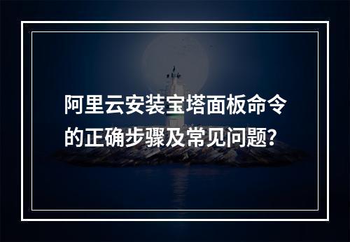 阿里云安装宝塔面板命令的正确步骤及常见问题？