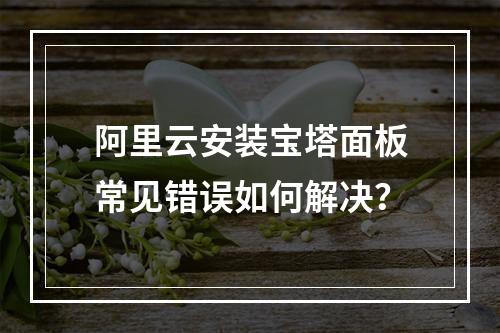 阿里云安装宝塔面板常见错误如何解决？